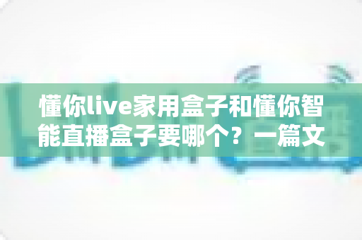 懂你live家用盒子和懂你智能直播盒子要哪个?一篇文章帮你彻底搞懂选购门道 懂你live家用盒子和懂你智能直播盒子要哪个?一篇文章帮你彻底搞懂选购门道