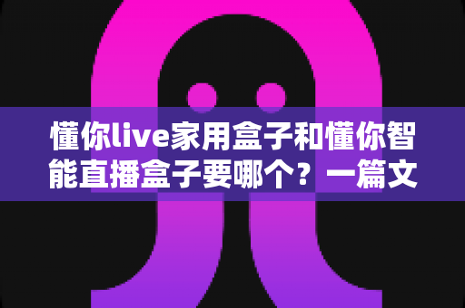懂你live家用盒子和懂你智能直播盒子要哪个?一篇文章帮你彻底搞懂选购门道 懂你live家用盒子和懂你智能直播盒子要哪个?一篇文章帮你彻底搞懂选购门道