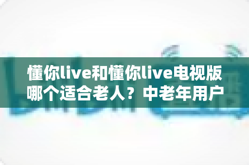 懂你live和懂你live电视版哪个适合老人?中老年用户全方位对比选购指南 懂你live和懂你live电视版哪个适合老人?中老年用户全方位对比选购指南