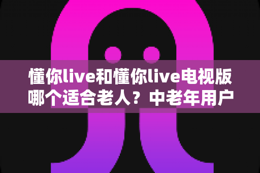 懂你live和懂你live电视版哪个适合老人?中老年用户全方位对比选购指南 懂你live和懂你live电视版哪个适合老人?中老年用户全方位对比选购指南