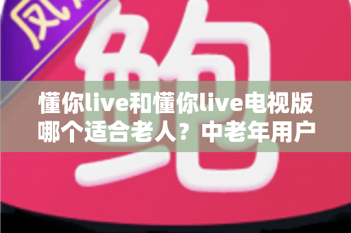懂你live和懂你live电视版哪个适合老人?中老年用户全方位对比选购指南 懂你live和懂你live电视版哪个适合老人?中老年用户全方位对比选购指南