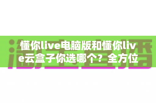懂你live电脑版和懂你live云盒子你选哪个？全方位深度对比解析，帮你找到最适合自己的直播方案