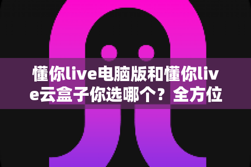 懂你live电脑版和懂你live云盒子你选哪个？全方位深度对比解析，帮你找到最适合自己的直播方案