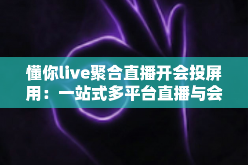 懂你live聚合直播开会投屏用：一站式多平台直播与会议投屏全指南