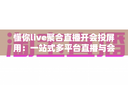 懂你live聚合直播开会投屏用：一站式多平台直播与会议投屏全指南