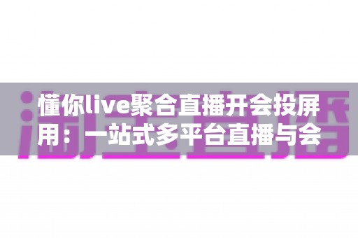懂你live聚合直播开会投屏用：一站式多平台直播与会议投屏全指南