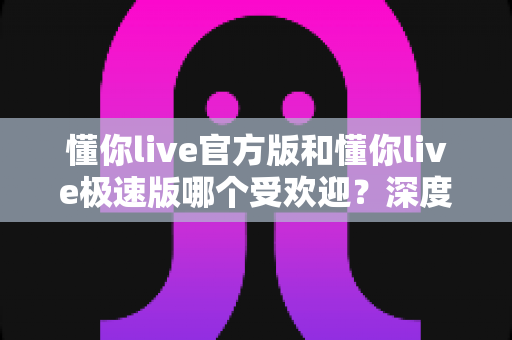 懂你live官方版和懂你live极速版哪个受欢迎?深度对比评测带你找到最适合的版本 懂你live官方版和懂你live极速版哪个受欢迎?深度对比评测带你找到最适合的版本