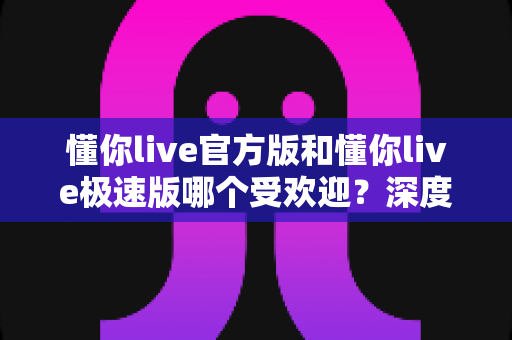 懂你live官方版和懂你live极速版哪个受欢迎?深度对比评测带你找到最适合的版本 懂你live官方版和懂你live极速版哪个受欢迎?深度对比评测带你找到最适合的版本