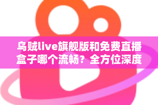 乌贼live旗舰版和免费直播盒子哪个流畅?全方位深度对比解析与选购指南 乌贼live旗舰版和免费直播盒子哪个流畅?全方位深度对比解析与选购指南