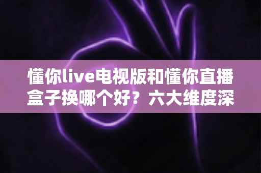懂你live电视版和懂你直播盒子换哪个好?六大维度深度对比帮你选对方案 懂你live电视版和懂你直播盒子换哪个好?六大维度深度对比帮你选对方案