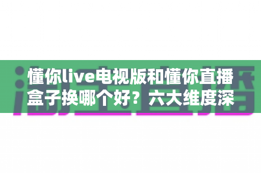 懂你live电视版和懂你直播盒子换哪个好?六大维度深度对比帮你选对方案 懂你live电视版和懂你直播盒子换哪个好?六大维度深度对比帮你选对方案