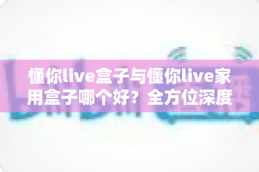 懂你live盒子与懂你live家用盒子哪个好?全方位深度对比评测,帮你选对不踩坑 懂你live盒子与懂你live家用盒子哪个好?全方位深度对比评测,帮你选对不踩坑