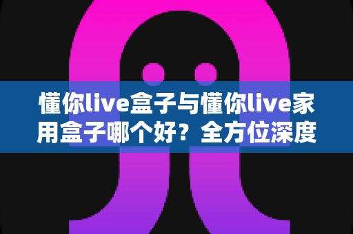 懂你live盒子与懂你live家用盒子哪个好?全方位深度对比评测,帮你选对不踩坑 懂你live盒子与懂你live家用盒子哪个好?全方位深度对比评测,帮你选对不踩坑