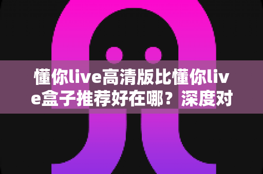 懂你live高清版比懂你live盒子推荐好在哪?深度对比高清版核心优势,帮你选出更适合自己的观影方案 懂你live高清版比懂你live盒子推荐好在哪?深度对比高清版核心优势,帮你选出更适合自己的观影方案