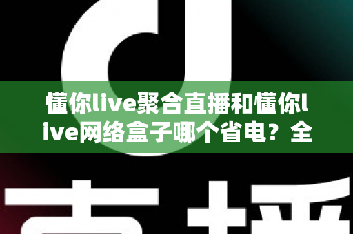 懂你live聚合直播和懂你live网络盒子哪个省电?全面功耗对比与实用省电攻略 懂你live聚合直播和懂你live网络盒子哪个省电?全面功耗对比与实用省电攻略