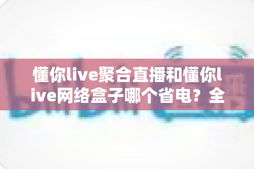 懂你live聚合直播和懂你live网络盒子哪个省电?全面功耗对比与实用省电攻略 懂你live聚合直播和懂你live网络盒子哪个省电?全面功耗对比与实用省电攻略