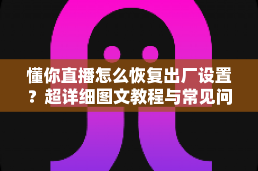 懂你直播怎么恢复出厂设置？超详细图文教程与常见问题全解析
