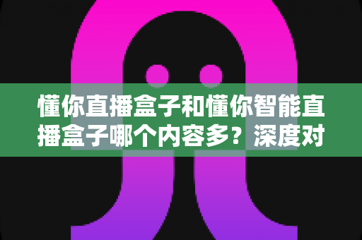 懂你直播盒子和懂你智能直播盒子哪个内容多？深度对比评测帮你选对不踩坑