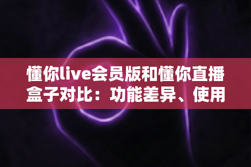 懂你live会员版和懂你直播盒子对比:功能差异、使用体验与选购指南全解析 懂你live会员版和懂你直播盒子对比:功能差异、使用体验与选购指南全解析