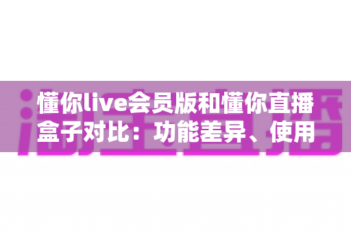 懂你live会员版和懂你直播盒子对比:功能差异、使用体验与选购指南全解析 懂你live会员版和懂你直播盒子对比:功能差异、使用体验与选购指南全解析