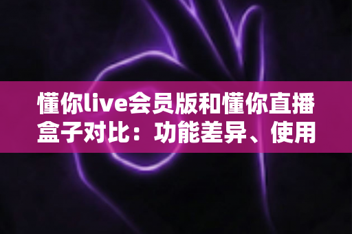 懂你live会员版和懂你直播盒子对比：功能差异、使用体验与选购指南全解析