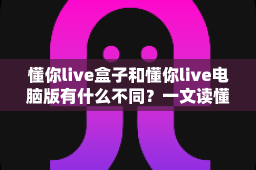 懂你live盒子和懂你live电脑版有什么不同?一文读懂两大版本的核心差异与选购指南 懂你live盒子和懂你live电脑版有什么不同?一文读懂两大版本的核心差异与选购指南
