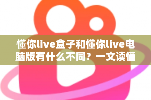 懂你live盒子和懂你live电脑版有什么不同?一文读懂两大版本的核心差异与选购指南 懂你live盒子和懂你live电脑版有什么不同?一文读懂两大版本的核心差异与选购指南