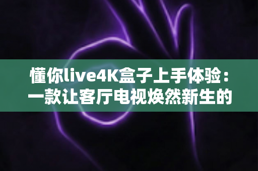 懂你live4K盒子上手体验:一款让客厅电视焕然新生的高性价比智能盒子深度评测 懂你live4K盒子上手体验:一款让客厅电视焕然新生的高性价比智能盒子深度评测