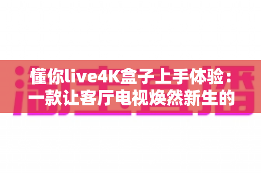 懂你live4K盒子上手体验:一款让客厅电视焕然新生的高性价比智能盒子深度评测 懂你live4K盒子上手体验:一款让客厅电视焕然新生的高性价比智能盒子深度评测