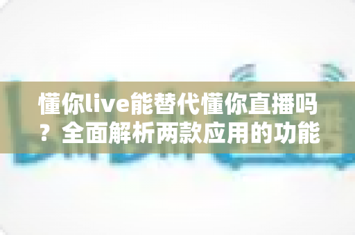 懂你live能替代懂你直播吗?全面解析两款应用的功能差异与迁移使用指南 懂你live能替代懂你直播吗?全面解析两款应用的功能差异与迁移使用指南