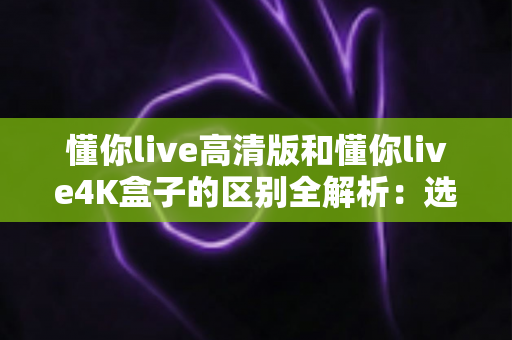 懂你live高清版和懂你live4K盒子的区别全解析：选购前必看的深度对比指南