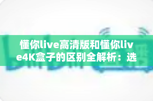 懂你live高清版和懂你live4K盒子的区别全解析：选购前必看的深度对比指南