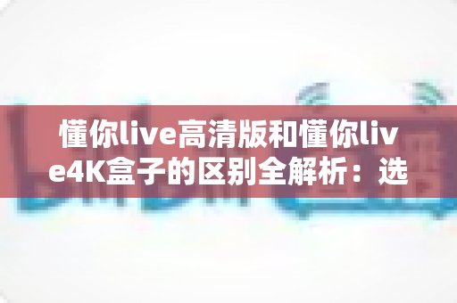懂你live高清版和懂你live4K盒子的区别全解析：选购前必看的深度对比指南