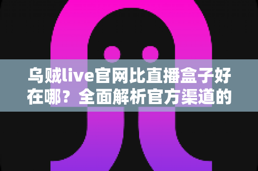 乌贼live官网比直播盒子好在哪？全面解析官方渠道的安全性与观看体验优势