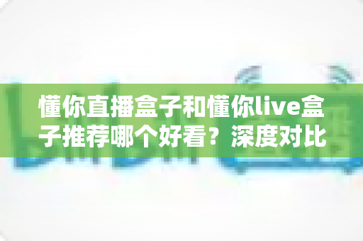 懂你直播盒子和懂你live盒子推荐哪个好看?深度对比评测助你轻松选出心仪之选 懂你直播盒子和懂你live盒子推荐哪个好看?深度对比评测助你轻松选出心仪之选