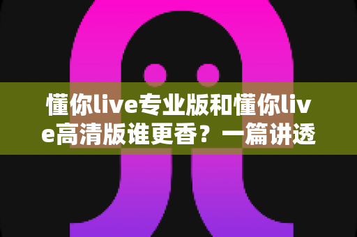 懂你live专业版和懂你live高清版谁更香？一篇讲透差异与选购建议的深度对比指南