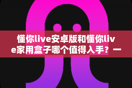 懂你live安卓版和懂你live家用盒子哪个值得入手?一篇看懂差异与选购建议的实用指南 懂你live安卓版和懂你live家用盒子哪个值得入手?一篇看懂差异与选购建议的实用指南