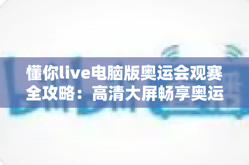 懂你live电脑版奥运会观赛全攻略:高清大屏畅享奥运盛宴的完整指南 懂你live电脑版奥运会观赛全攻略:高清大屏畅享奥运盛宴的完整指南