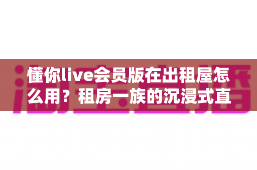 懂你live会员版在出租屋怎么用？租房一族的沉浸式直播观影全攻略