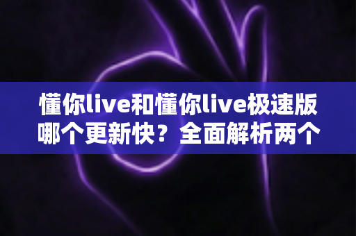 懂你live和懂你live极速版哪个更新快?全面解析两个版本的更新速度差异与选择指南 懂你live和懂你live极速版哪个更新快?全面解析两个版本的更新速度差异与选择指南