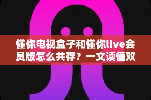 懂你电视盒子和懂你live会员版怎么共存?一文读懂双应用安装全攻略 懂你电视盒子和懂你live会员版怎么共存?一文读懂双应用安装全攻略