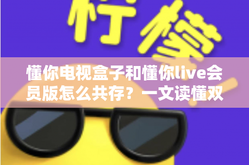 懂你电视盒子和懂你live会员版怎么共存?一文读懂双应用安装全攻略 懂你电视盒子和懂你live会员版怎么共存?一文读懂双应用安装全攻略