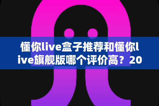 懂你live盒子推荐和懂你live旗舰版哪个评价高?2025年真实口碑全面对比与选购指南 懂你live盒子推荐和懂你live旗舰版哪个评价高?2025年真实口碑全面对比与选购指南