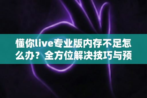 懂你live专业版内存不足怎么办？全方位解决技巧与预防指南一文读懂