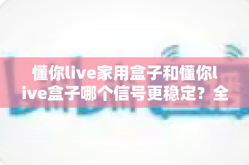 懂你live家用盒子和懂你live盒子哪个信号更稳定?全面对比测评与选购指南 懂你live家用盒子和懂你live盒子哪个信号更稳定?全面对比测评与选购指南