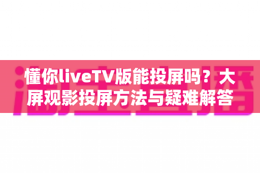 懂你liveTV版能投屏吗?大屏观影投屏方法与疑难解答全攻略 懂你liveTV版能投屏吗?大屏观影投屏方法与疑难解答全攻略