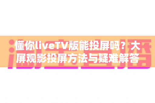 懂你liveTV版能投屏吗?大屏观影投屏方法与疑难解答全攻略 懂你liveTV版能投屏吗?大屏观影投屏方法与疑难解答全攻略