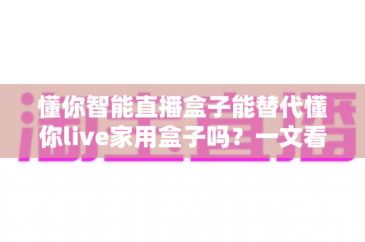 懂你智能直播盒子能替代懂你live家用盒子吗?一文看懂两款盒子的差异与选购思路 懂你智能直播盒子能替代懂你live家用盒子吗?一文看懂两款盒子的差异与选购思路