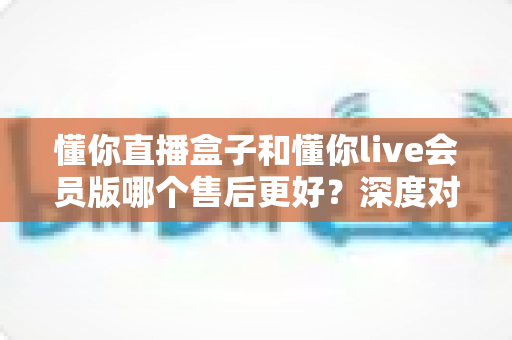 懂你直播盒子和懂你live会员版哪个售后更好?深度对比解析助你安心选购 懂你直播盒子和懂你live会员版哪个售后更好?深度对比解析助你安心选购