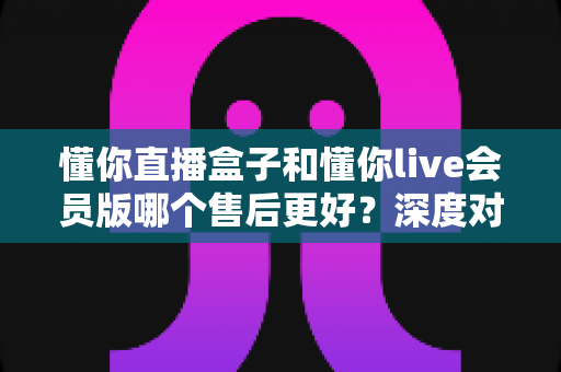 懂你直播盒子和懂你live会员版哪个售后更好？深度对比解析助你安心选购